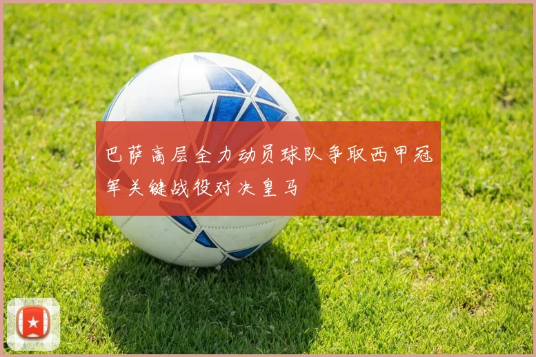 巴萨高层全力动员球队争取西甲冠军关键战役对决皇马
