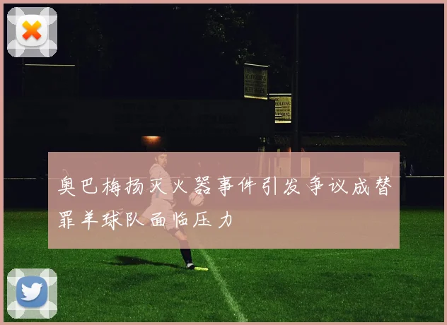 奥巴梅扬灭火器事件引发争议成替罪羊球队面临压力