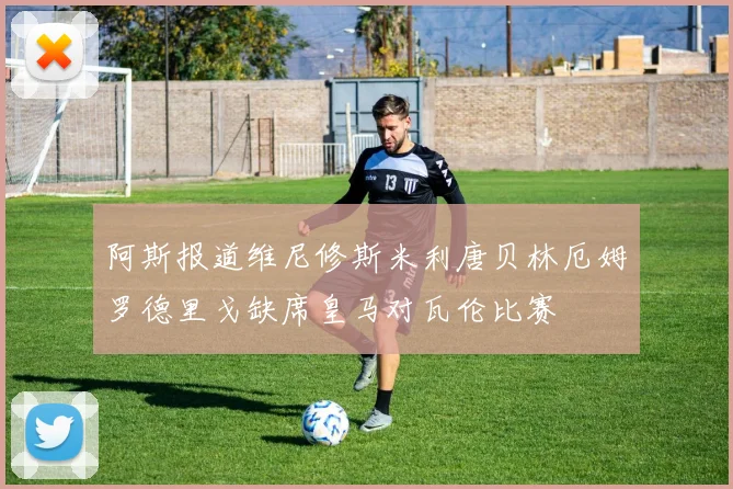 阿斯报道维尼修斯米利唐贝林厄姆罗德里戈缺席皇马对瓦伦比赛