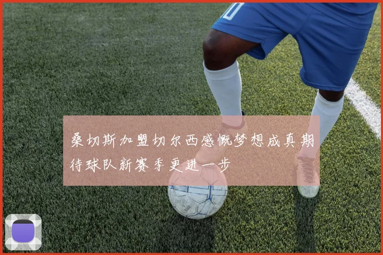 桑切斯加盟切尔西感慨梦想成真期待球队新赛季更进一步