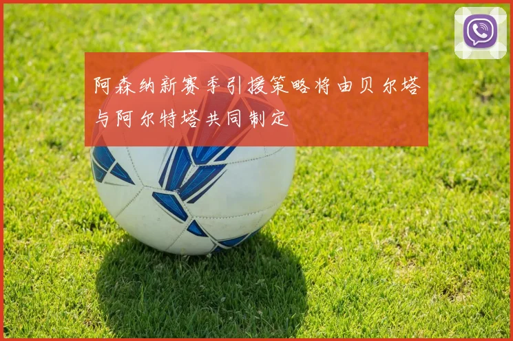 阿森纳新赛季引援策略将由贝尔塔与阿尔特塔共同制定