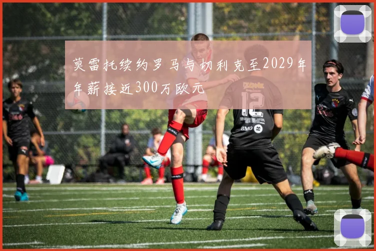 莫雷托续约罗马与切利克至2029年年薪接近300万欧元