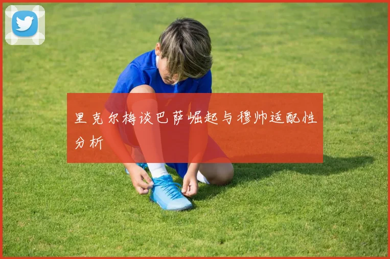 里克尔梅谈巴萨崛起与穆帅适配性分析