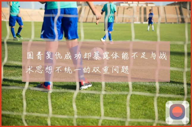国青复仇成功却暴露体能不足与战术思想不统一的双重问题