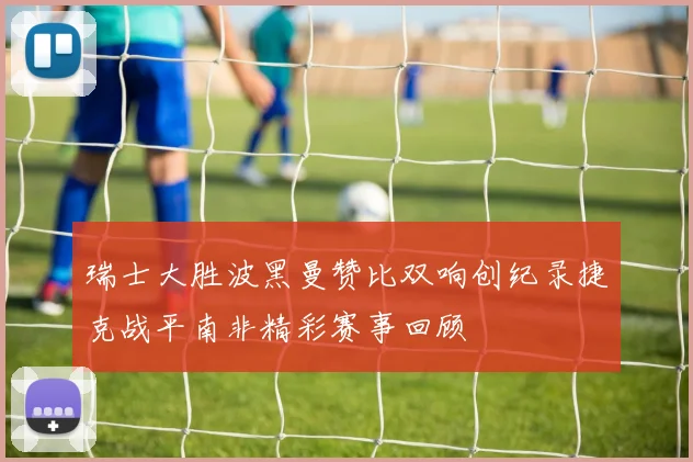 瑞士大胜波黑曼赞比双响创纪录捷克战平南非精彩赛事回顾