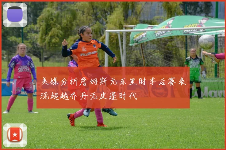 美媒分析詹姆斯无东里时季后赛表现超越乔丹无皮蓬时代