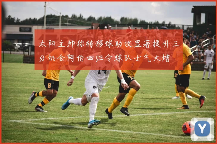 太阳主帅称转移球助攻显著提升三分机会阿伦回归令球队士气大增