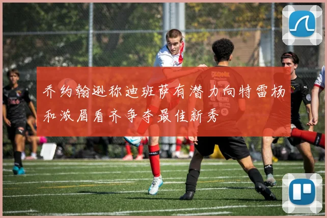乔约翰逊称迪班萨有潜力向特雷杨和浓眉看齐争夺最佳新秀