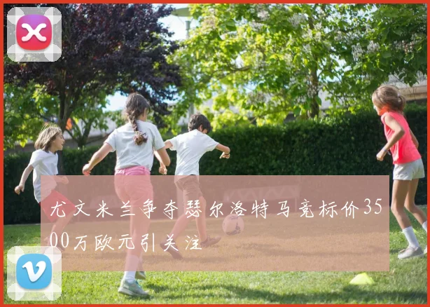 尤文米兰争夺瑟尔洛特马竞标价3500万欧元引关注