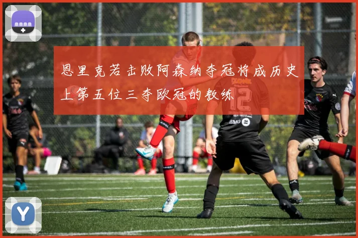 恩里克若击败阿森纳夺冠将成历史上第五位三夺欧冠的教练