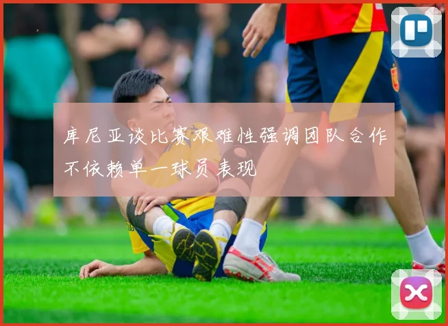 库尼亚谈比赛艰难性强调团队合作不依赖单一球员表现