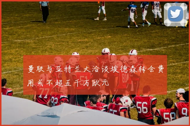 曼联与亚特兰大洽谈埃德森转会费用或不超五千万欧元
