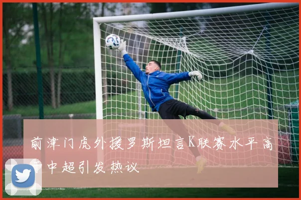 前津门虎外援罗斯坦言K联赛水平高于中超引发热议