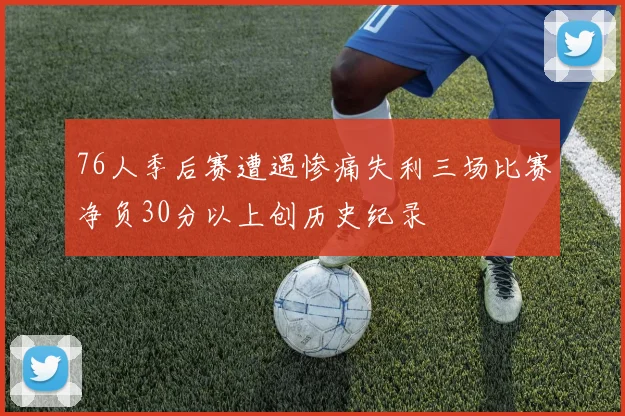 76人季后赛遭遇惨痛失利三场比赛净负30分以上创历史纪录