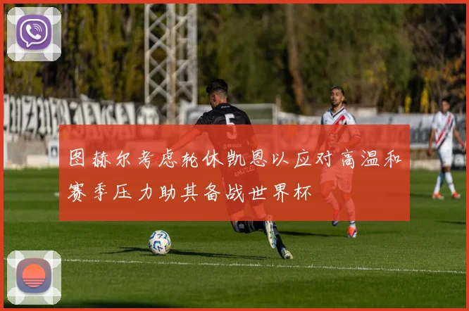 图赫尔考虑轮休凯恩以应对高温和赛季压力助其备战世界杯