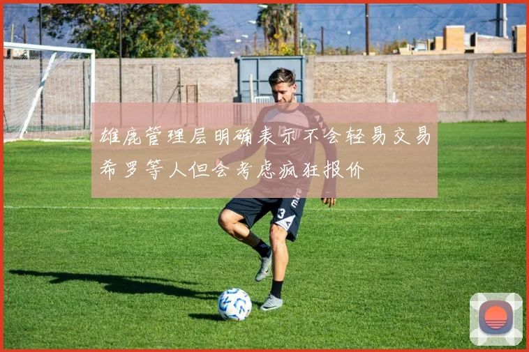 雄鹿管理层明确表示不会轻易交易希罗等人但会考虑疯狂报价