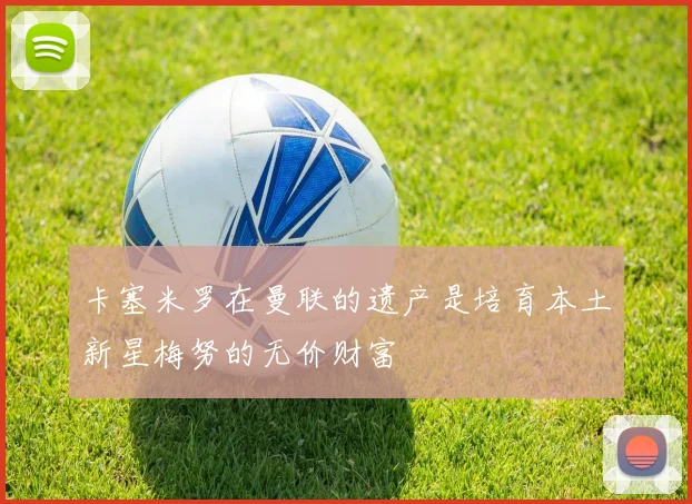卡塞米罗在曼联的遗产是培育本土新星梅努的无价财富