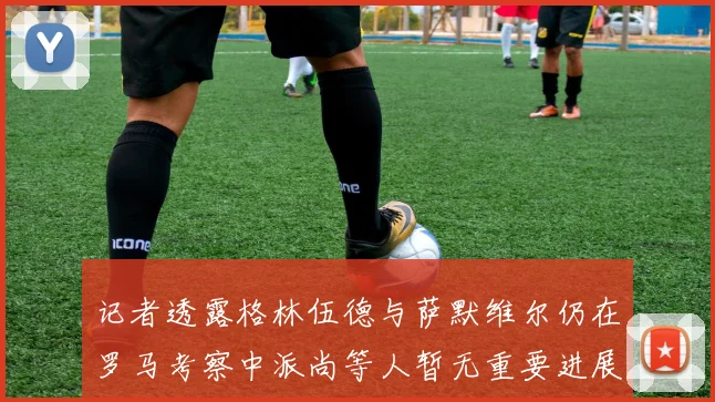 记者透露格林伍德与萨默维尔仍在罗马考察中派尚等人暂无重要进展消息