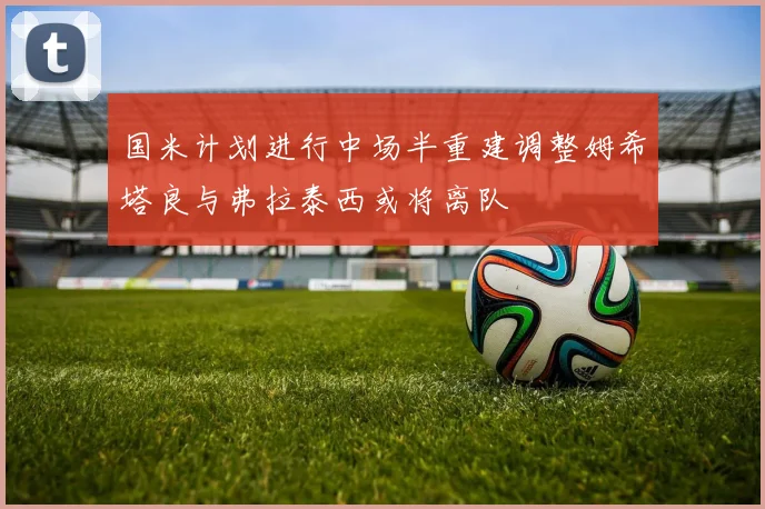 国米计划进行中场半重建调整姆希塔良与弗拉泰西或将离队