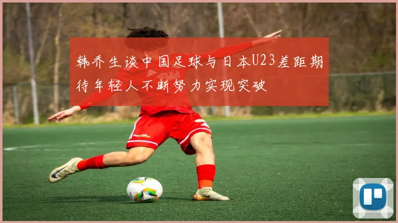 韩乔生谈中国足球与日本U23差距期待年轻人不断努力实现突破