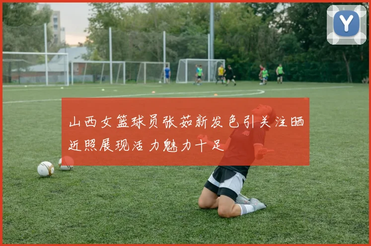 山西女篮球员张茹新发色引关注晒近照展现活力魅力十足